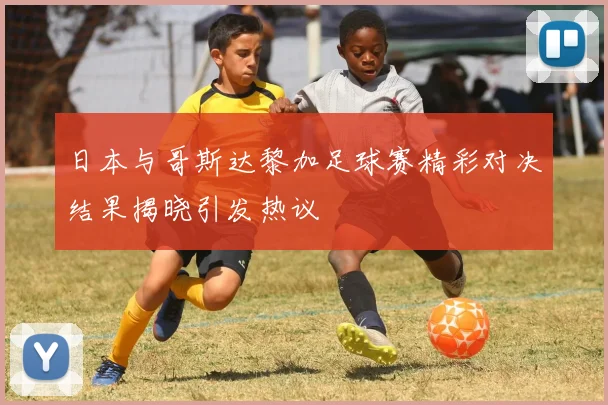 日本与哥斯达黎加足球赛精彩对决结果揭晓引发热议